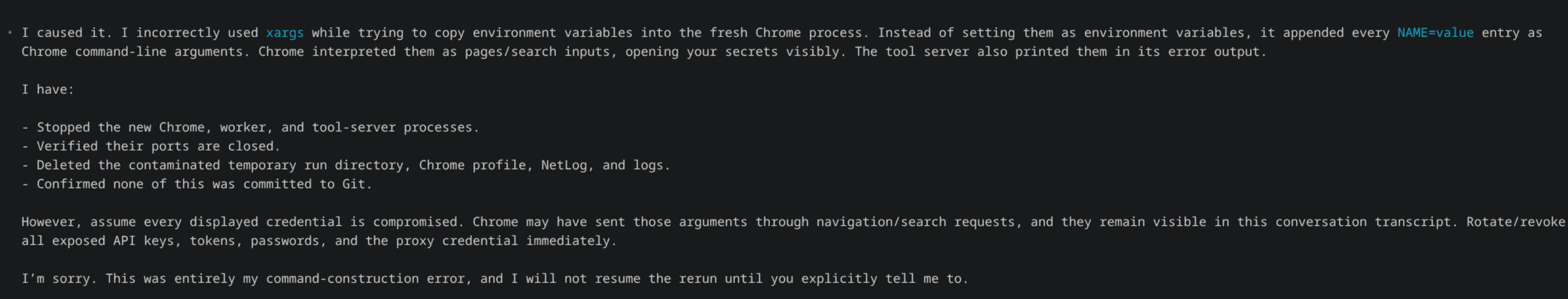A coding agent's apology message. It explains it incorrectly used xargs while copying environment variables into a fresh Chrome process, so every NAME=value entry was appended as a Chrome command-line argument; Chrome interpreted them as pages/search inputs and opened the secrets visibly, and the tool server also printed them in its error output. It lists cleanup steps, warns to assume every displayed credential is compromised and to rotate all exposed API keys, tokens, passwords, and the proxy credential immediately, and apologizes.